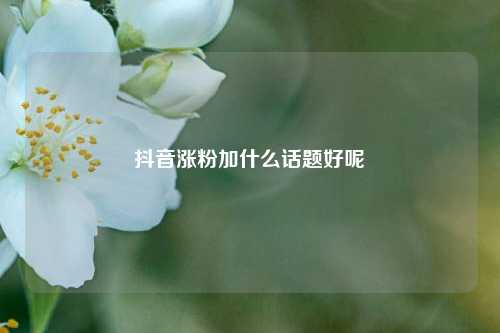 抖音涨粉加什么话题好呢